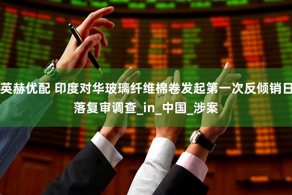 英赫优配 印度对华玻璃纤维棉卷发起第一次反倾销日落复审调查_in_中国_涉案