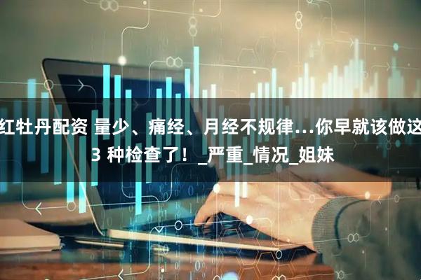 红牡丹配资 量少、痛经、月经不规律…你早就该做这 3 种检查了！_严重_情况_姐妹