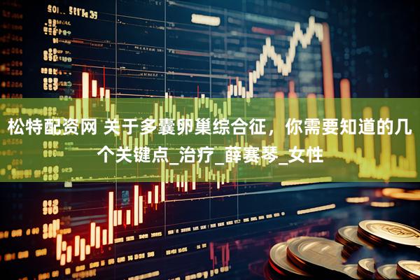 松特配资网 关于多囊卵巢综合征，你需要知道的几个关键点_治疗_薛赛琴_女性