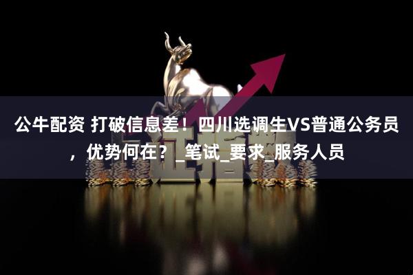 公牛配资 打破信息差！四川选调生VS普通公务员，优势何在？_笔试_要求_服务人员