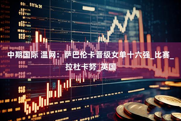 中期国际 温网：萨巴伦卡晋级女单十六强_比赛_拉杜卡努_英国