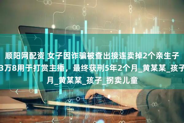 顺阳网配资 女子因诈骗被查出接连卖掉2个亲生子，1个卖了3万8用于打赏主播，最终获刑5年2个月_黄某某_孩子_拐卖儿童