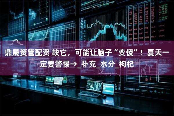 鼎晟资管配资 缺它，可能让脑子“变傻”！夏天一定要警惕→_补充_水分_枸杞