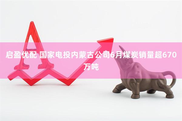 启盈优配 国家电投内蒙古公司6月煤炭销量超670万吨