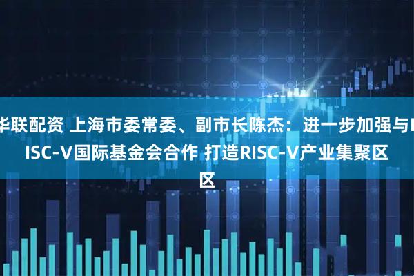 华联配资 上海市委常委、副市长陈杰：进一步加强与RISC-V国际基金会合作 打造RISC-V产业集聚区