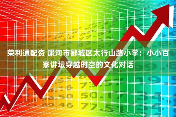 荣利通配资 漯河市郾城区太行山路小学：小小百家讲坛穿越时空的文化对话