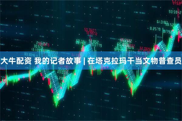 大牛配资 我的记者故事 | 在塔克拉玛干当文物普查员