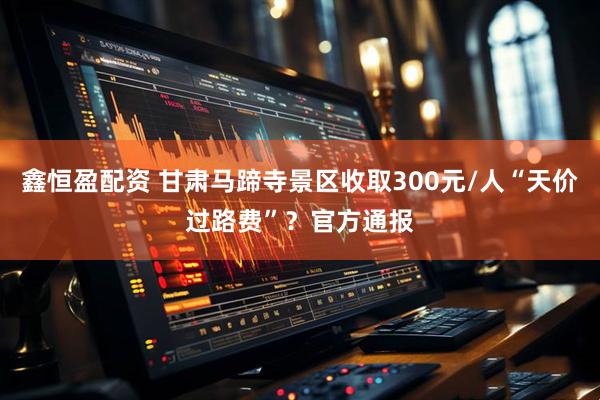 鑫恒盈配资 甘肃马蹄寺景区收取300元/人“天价过路费”？官方通报