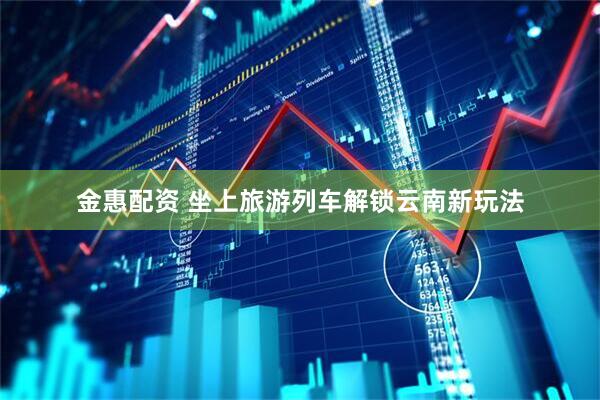 金惠配资 坐上旅游列车解锁云南新玩法