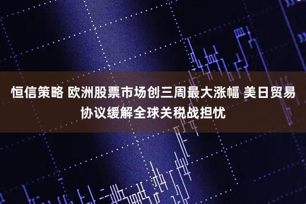 恒信策略 欧洲股票市场创三周最大涨幅 美日贸易协议缓解全球关税战担忧