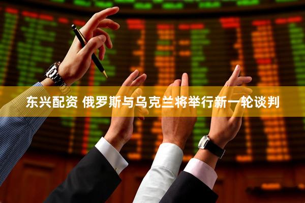 东兴配资 俄罗斯与乌克兰将举行新一轮谈判