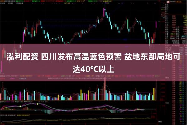 泓利配资 四川发布高温蓝色预警 盆地东部局地可达40℃以上