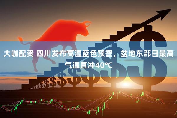 大咖配资 四川发布高温蓝色预警，盆地东部日最高气温直冲40℃