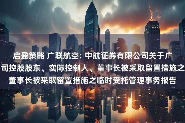 启盈策略 广联航空: 中航证券有限公司关于广联航空工业股份有限公司控股股东、实际控制人、董事长被采取留置措施之临时受托管理事务报告
