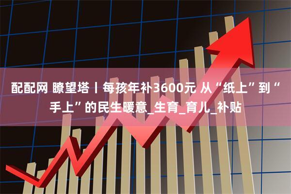 配配网 瞭望塔丨每孩年补3600元 从“纸上”到“手上”的民生暖意_生育_育儿_补贴