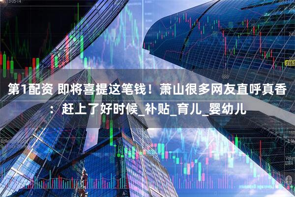 第1配资 即将喜提这笔钱！萧山很多网友直呼真香：赶上了好时候_补贴_育儿_婴幼儿