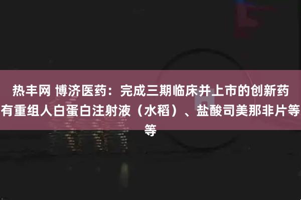 热丰网 博济医药：完成三期临床并上市的创新药有重组人白蛋白注射液（水稻）、盐酸司美那非片等