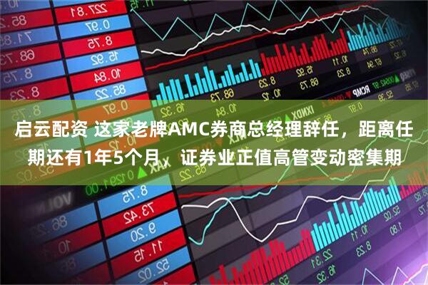 启云配资 这家老牌AMC券商总经理辞任，距离任期还有1年5个月，证券业正值高管变动密集期