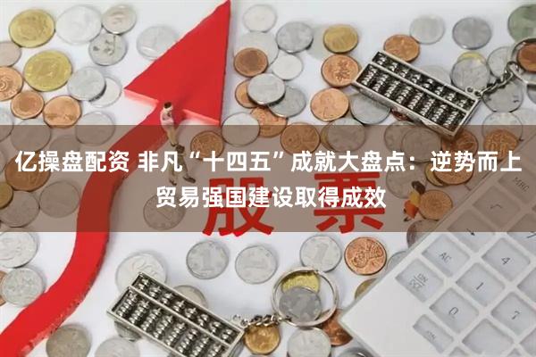 亿操盘配资 非凡“十四五”成就大盘点：逆势而上 贸易强国建设取得成效