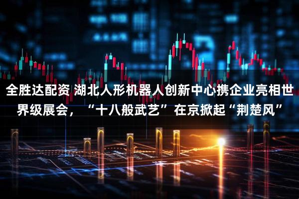 全胜达配资 湖北人形机器人创新中心携企业亮相世界级展会， “十八般武艺” 在京掀起“荆楚风”