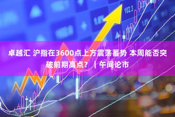 卓越汇 沪指在3600点上方震荡蓄势 本周能否突破前期高点?|午间论市