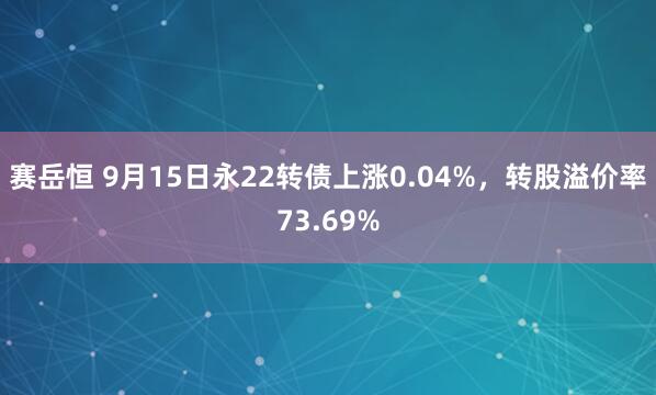 赛岳恒 9月15日永22转债上涨0.04%，转股溢价率73.69%