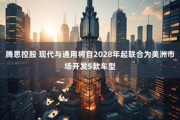 腾思控股 现代与通用将自2028年起联合为美洲市场开发5款车型