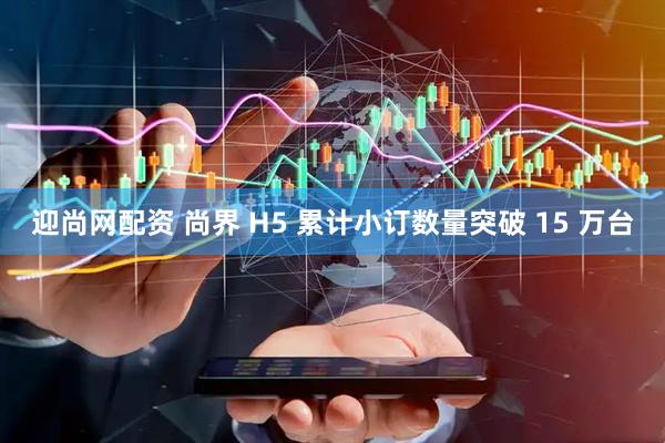 迎尚网配资 尚界 H5 累计小订数量突破 15 万台