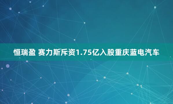恒瑞盈 赛力斯斥资1.75亿入股重庆蓝电汽车