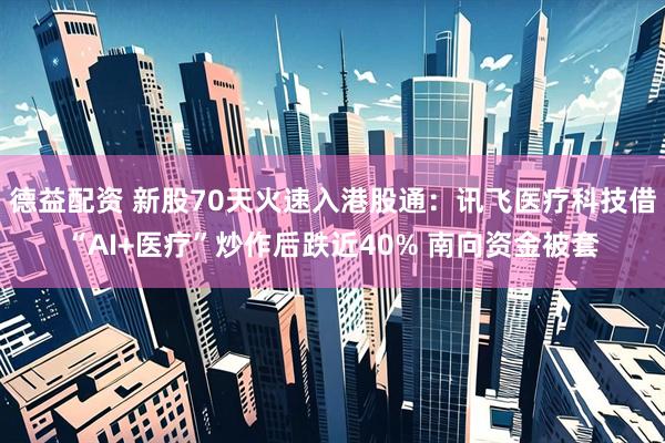德益配资 新股70天火速入港股通：讯飞医疗科技借“AI+医疗”炒作后跌近40% 南向资金被套