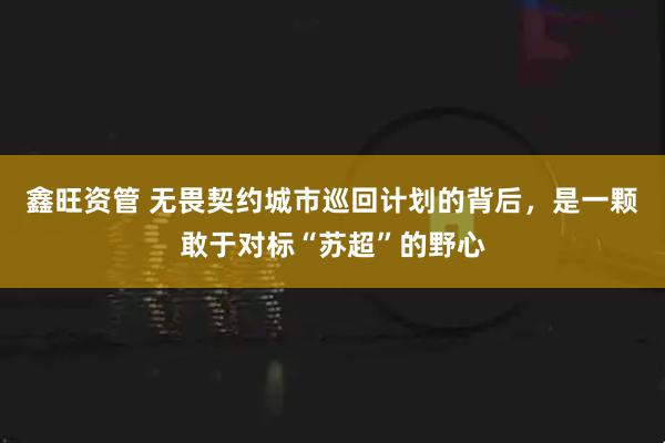 鑫旺资管 无畏契约城市巡回计划的背后，是一颗敢于对标“苏超”的野心