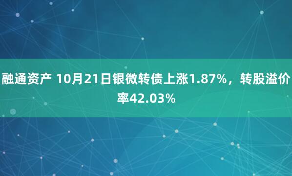 融通资产 10月21日银微转债上涨1.87%，转股溢价率42.03%