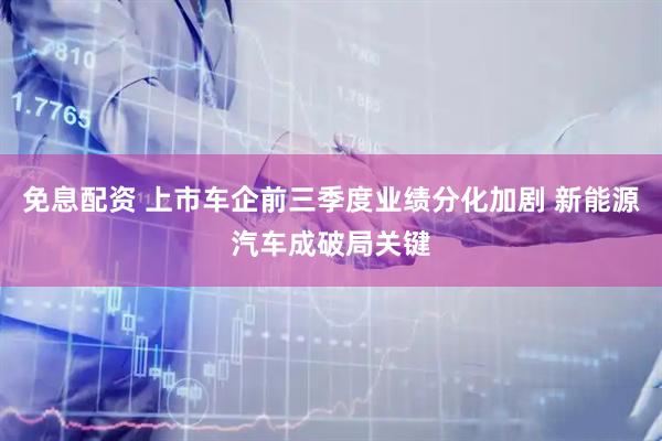 免息配资 上市车企前三季度业绩分化加剧 新能源汽车成破局关键