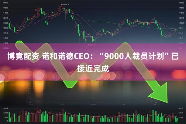 博竟配资 诺和诺德CEO：“9000人裁员计划”已接近完成