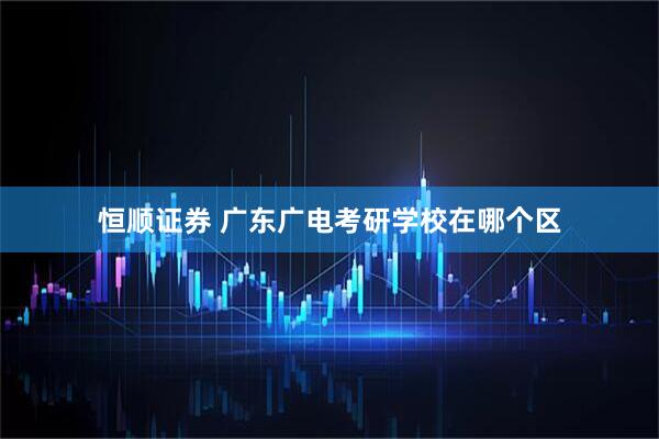 恒顺证券 广东广电考研学校在哪个区
