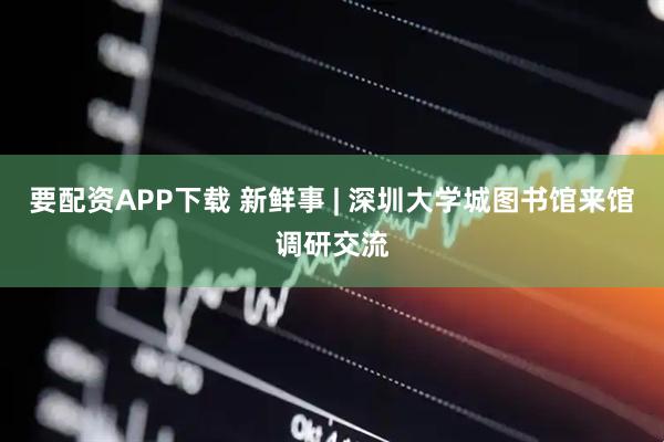 要配资APP下载 新鲜事 | 深圳大学城图书馆来馆调研交流
