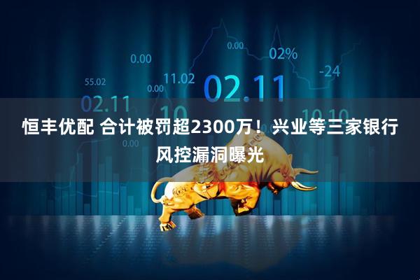 恒丰优配 合计被罚超2300万！兴业等三家银行风控漏洞曝光