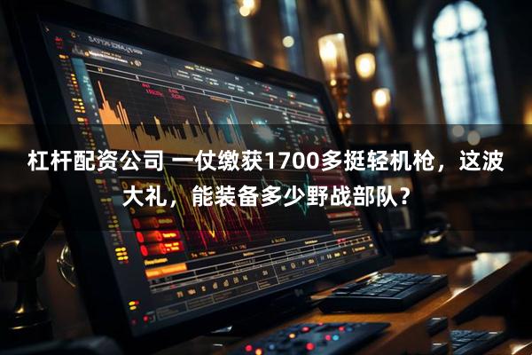 杠杆配资公司 一仗缴获1700多挺轻机枪，这波大礼，能装备多少野战部队？