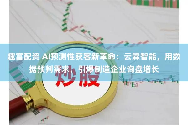 趣富配资 AI预测性获客新革命：云霖智能，用数据预判需求，引爆制造企业询盘增长