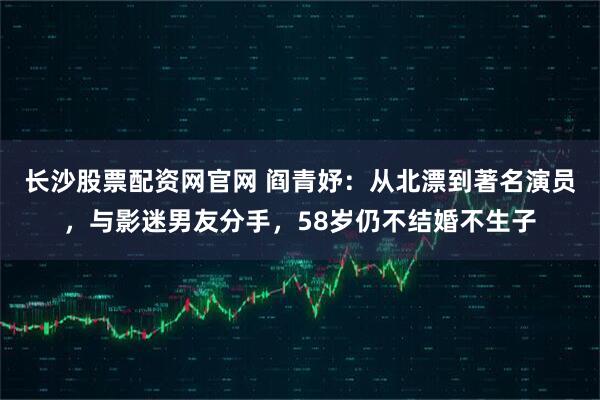 长沙股票配资网官网 阎青妤：从北漂到著名演员，与影迷男友分手，58岁仍不结婚不生子